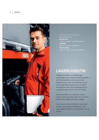 LAGERLOGISTIK
6 JÖBSTL
Tätigkeiten wie Be- und Entladungen,
Umladungen und Containerhandling gehören zu
den Routinearbeiten unseres geschulten
Lagerpersonals, sowie die Handhabung und
ordnungsgemäße Lagerung der wertvollen
Kundengüter. Aber auch kundenspezifische
Logistiklösungen sind für uns kein Problem.
Selbstverständlich ist im Rahmen unseres
Lagerverwaltungssystems jede Art von derzeit
üblichen Barcodeabwicklungen möglich.
Unser Internet Client SHERLOGG bietet dem
Kunden eine bequeme Möglichkeit, seine
Lagerbestände laufend zu kontrollieren und zu
steuern.
Unsere Ressourcen:
3.500 m² Logistik- und Hochregallager
6.600 m² gedeckte Lagerfläche
3.400 m² Lager- und Umschlagsfläche
Wundschuh:
Spielfeld:
Pichl bei Wels:
 
