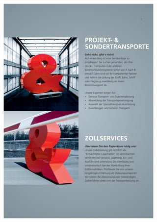 ZOLLSERVICES
Überlassen Sie den Papierkram ruhig uns!
Unsere Zollabteilung gilt rechtlich als
"Ermächtigter Lagerhalter" im vereinfachten
Verfahren bei Versand, Lagerung, Ein- und
Ausfuhr und unterstützt Sie zuverlässig und
unbürokratisch bei der Abwicklung Ihrer
Zollformalitäten. Profitieren Sie von unserer
langjährigen Erfahrung als Osteuropa-Experte!
Wir bieten die Abwicklung aller notwendigen
Zollverfahren direkt mit der Transportleistung an.
PROJEKT- &
SONDERTRANSPORTE
Geht nicht, gibt‘s nicht!
Auf einem Berg ist eine Sendeanlage zu
installieren? Sie suchen jemanden, der Ihre
Druck-, Computer- oder anderen
Kommunikationssysteme sicher von A nach B
bringt? Dann sind wir Ihr kompetenter Partner
und liefern die Ladung per LKW, Bahn, Schiff
oder Flugzeug zuverlässig an ihrem
Bestimmungsort ab.
Unsere Experten sorgen für:
Genaue Transport- und Streckenplanung
Abwicklung der Transportgenehmigung
Auswahl der Spezialtransport-Ausrüstung
Zuverlässigen und sicheren Transport
Ÿ
Ÿ
Ÿ
Ÿ
7
 