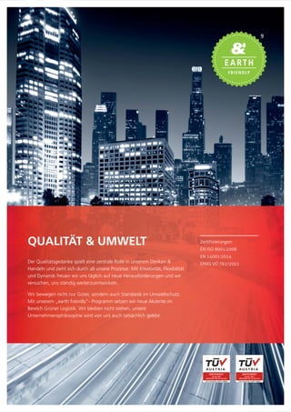 Zertifizierungen:
EN ISO 9001:2008
EN 14001:2014
EMAS VO 761/2001
QUALITÄT & UMWELT
Der Qualitätsgedanke spielt eine zentrale Rolle in unserem Denken &
Handeln und zieht sich durch all unsere Prozesse. Mit Kreativität, Flexibilität
und Dynamik freuen wir uns täglich auf neue Herausforderungen und wir
versuchen, uns ständig weiterzuentwickeln.
Wir bewegen nicht nur Güter, sondern auch Standards im Umweltschutz.
Mit unserem „earth friendly”- Programm setzen wir neue Akzente im
Bereich Grüner Logistik. Wir bleiben nicht stehen, unsere
Unternehmensphilosophie wird von uns auch tatsächlich gelebt.
9
 