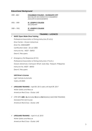Educational Background
1999 - 2001 COLUMBAN COLLEGE – OLONGAPO CITY
BACHELOR OD SCIENCE IN COMMERCE
(MAJOR IN MANAGEMENT)
1995 - 1999 ST. JOSEPH'S COLLEGE
SECONDARY
1989 – 1995 ST. JOSEPH'S COLLEGE
PRIMARY
TRAINING / LICENCES
 BASIC Open Water Diver Training
Professional Association of Diving Instructors (P.A.D.I)
Dive Center – Ocean Adventure
Diver No. 0502A64897
Certification Date – 24 Jan 2005
Instructor No. MSDT – 86953
Dean E. Recupero
 Emergency First Response (E.F.R.)
Professional Association of Diving Instructors ( P.A.D.I.)
Ocean Adventure, Camayan Wharf, Subic Bay Freeport, Philippines
Instructor No. MSDT – 86953
Dean E. Recupero
UAE Driver’s License
Light Vehicle-Automatic
Valid until-2025
 LIFEGUARD TRAINING – April 09, 2015 valid until April 09, 2017
Water Safety and Rescue
American Red Cross – Dubai, UAE
 CPR WITH AED ( Automated External Defibrilator) MACHINE TRAINING
Standard First Aid Course
American Red Cross – Dubai, UAE
 LIFEGUARD TRAINING – April 4 to 8, 2010
Water Safety and Rescue
American Red Cross – Dubai, UAE
3
 