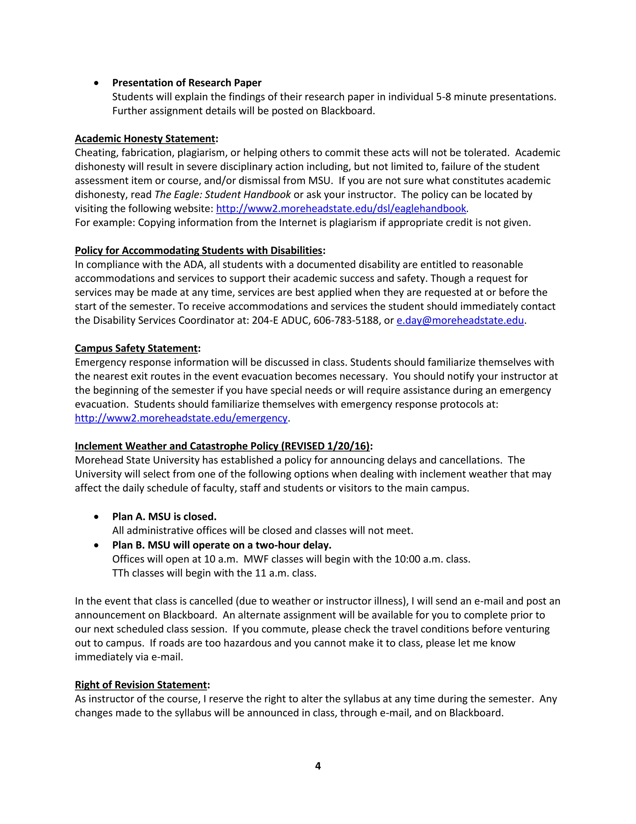 4
 Presentation of Research Paper
Students will explain the findings of their research paper in individual 5-8 minute presentations.
Further assignment details will be posted on Blackboard.
Academic Honesty Statement:
Cheating, fabrication, plagiarism, or helping others to commit these acts will not be tolerated. Academic
dishonesty will result in severe disciplinary action including, but not limited to, failure of the student
assessment item or course, and/or dismissal from MSU. If you are not sure what constitutes academic
dishonesty, read The Eagle: Student Handbook or ask your instructor. The policy can be located by
visiting the following website: http://www2.moreheadstate.edu/dsl/eaglehandbook.
For example: Copying information from the Internet is plagiarism if appropriate credit is not given.
Policy for Accommodating Students with Disabilities:
In compliance with the ADA, all students with a documented disability are entitled to reasonable
accommodations and services to support their academic success and safety. Though a request for
services may be made at any time, services are best applied when they are requested at or before the
start of the semester. To receive accommodations and services the student should immediately contact
the Disability Services Coordinator at: 204-E ADUC, 606-783-5188, or e.day@moreheadstate.edu.
Campus Safety Statement:
Emergency response information will be discussed in class. Students should familiarize themselves with
the nearest exit routes in the event evacuation becomes necessary. You should notify your instructor at
the beginning of the semester if you have special needs or will require assistance during an emergency
evacuation. Students should familiarize themselves with emergency response protocols at:
http://www2.moreheadstate.edu/emergency.
Inclement Weather and Catastrophe Policy (REVISED 1/20/16):
Morehead State University has established a policy for announcing delays and cancellations. The
University will select from one of the following options when dealing with inclement weather that may
affect the daily schedule of faculty, staff and students or visitors to the main campus.
 Plan A. MSU is closed.
All administrative offices will be closed and classes will not meet.
 Plan B. MSU will operate on a two-hour delay.
Offices will open at 10 a.m. MWF classes will begin with the 10:00 a.m. class.
TTh classes will begin with the 11 a.m. class.
In the event that class is cancelled (due to weather or instructor illness), I will send an e-mail and post an
announcement on Blackboard. An alternate assignment will be available for you to complete prior to
our next scheduled class session. If you commute, please check the travel conditions before venturing
out to campus. If roads are too hazardous and you cannot make it to class, please let me know
immediately via e-mail.
Right of Revision Statement:
As instructor of the course, I reserve the right to alter the syllabus at any time during the semester. Any
changes made to the syllabus will be announced in class, through e-mail, and on Blackboard.
 