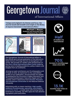 Analysis and Commentary
The Georgetown Journal of International Affairs is
the official semi-annual publication of the Edmund A.
Walsh School of Foreign Service at Georgetown Uni-
versity. We provide our readers with perspectives on
the most critical international affairs issues today by
giving voice to leading academics, policy-makers, and
analysts from six continents.
Among our past contributors are 10 ambassadors and
6 heads of state. As testament to the unparalleled
quality of our publication, Journal articles are regular-
ly exerpted by the Chronicle of Higher Education and
PricewaterhouseCoopers’ Executive Digest and fre-
quently used in classrooms from Harvard, Princeton,
and Georgetown Universities to the National Defense
University.
Advertising with us means reaching a high-quality
audience of professionals, executives, and students
around the world–– a reader base with strong interna-
tional focus. Currently, we offer space for two advertis-
ing options: print and online.
“Unique and original in its themes and focus, the
Journal would add breadth and insight to the library
of anyone interested in international affairs.”
Halfof readers are
international
70%increase in monthly page
views since 2014
13.1Kmonthly page views on
average
Michael J. Mazarr,
Professor and Associate Dean,
US National War College
of International Affairs
GeorgetownJournal
 