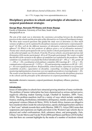 South African Journal of Education; 2014; 34(1) 1
Art. # 779, 14 pages, http://www.sajournalofeducation.co.za
Disciplinary practices in schools and principles of alternatives to
corporal punishment strategies
George Moyo, Noncedo PD Khewu and Anass Bayaga
Faculty of Education, University of Fort Hare, South Africa
abayaga@ufh.ac.za
The aim of the study was to determine the consistency prevailing between the disciplinary
practicesin the schoolsand the principlesof theAlternatives-to-Corporal Punishment strategy.
The three main research questions that guided the study were to determine (1) How much
variance of offences can be explained by disciplinary measures of alternative corporal punish-
ment? (2) How well do the different measures of alternative corporal punishment predict
offences? (3) Which is the best predictor of offences given a set of alternative measures?
Twenty-nine schools participated in the survey and five schools participated in the case study,
so the achieved sample was 34 schools. From the 29 survey schools, one principal and one Life
Orientation (LO) teacher participated. All in all 58 people participated. The results revealed
that 66.60%of the variation in the offence of vandalism was explained by the predictors. When
vandalism was predicted it was found that School identification (â = .693, p < .05), gender (â
= –.180, p < .05), coordination of disciplinary committee (DC) meetings (â = .116, p < .05),
communication with parents (â = 1.070, p < .05) and monitoring compliance to DC (â = .852,
p < .05) were significant predictors. Responsibility, school location, experience as a principal,
availability of policy, capacitation on discipline, counselling, recording of sanctions and
monitoring implementation of sanctions werenot significantpredictors(varying âand p > .05).
The results reveal that there was no established consistency between the disciplinary practices
in the schools and the principles of the alternatives-to-corporal punishment strategy.
Keywords: alternative measures; corporal punishment; disciplinary offences; practices;
sanctions
Introduction
Issues of indiscipline in schools have attracted growing attention of many worldwide.
The problem of learner indiscipline has been characterised as serious and pervasive,
negatively affecting student learning (Leigh, Chenhall & Saunders, 2009; Tozer,
2010). This problem manifests itself in a variety of ways which include vandalism,
truancy,smoking,disobedience,intimidation,delinquency,murder,assault,rape,theft,
and general violence (Marais & Meier, 2010). In South Africa, learners are alleged to
have murdered others inside the school premises, openlychallenged teachers and have
a “don’t care” attitude towards their work (Masitsa, 2008:57). Aziza (2001) notes that
suspensions and expulsions are highly prevalent in the Western Cape schools due to
physical and verbal confrontations, theft, substance abuse, and pornography. Zulu,
Urbani, Van der Merwe and Van der Walt (2004) and Marais and Meier (2010) further
note that there are constant highlights by the media of a number of incidents related
 
