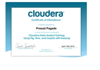 Certificate of Attendance
is hereby granted to
To verify that he/she has attended
Cloudera Data Analyst Training:
Using Pig, Hive, and Impala with Hadoop
Cloudera, Inc.
www.cloudera.com
___________________________
VP, Educational Services
___________________________
Course Date	
  
Prasad Pagade
April 18th 2016
 
