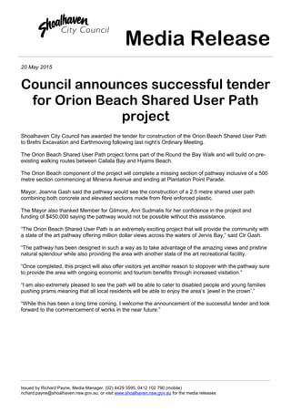 Media Release
20 May 2015
Council announces successful tender
for Orion Beach Shared User Path
project
Shoalhaven City Council has awarded the tender for construction of the Orion Beach Shared User Path
to Brefni Excavation and Earthmoving following last night’s Ordinary Meeting.
The Orion Beach Shared User Path project forms part of the Round the Bay Walk and will build on pre-
existing walking routes between Callala Bay and Hyams Beach.
The Orion Beach component of the project will complete a missing section of pathway inclusive of a 500
metre section commencing at Minerva Avenue and ending at Plantation Point Parade.
Mayor, Joanna Gash said the pathway would see the construction of a 2.5 metre shared user path
combining both concrete and elevated sections made from fibre enforced plastic.
The Mayor also thanked Member for Gilmore, Ann Sudmalis for her confidence in the project and
funding of $450,000 saying the pathway would not be possible without this assistance.
“The Orion Beach Shared User Path is an extremely exciting project that will provide the community with
a state of the art pathway offering million dollar views across the waters of Jervis Bay,” said Clr Gash.
“The pathway has been designed in such a way as to take advantage of the amazing views and pristine
natural splendour while also providing the area with another state of the art recreational facility.
“Once completed, this project will also offer visitors yet another reason to stopover with the pathway sure
to provide the area with ongoing economic and tourism benefits through increased visitation.”
“I am also extremely pleased to see the path will be able to cater to disabled people and young families
pushing prams meaning that all local residents will be able to enjoy the area’s ‘jewel in the crown’.”
“While this has been a long time coming, I welcome the announcement of the successful tender and look
forward to the commencement of works in the near future.”
Issued by Richard Payne, Media Manager, (02) 4429 3595, 0412 102 790 (mobile)
richard.payne@shoalhaven.nsw.gov.au, or visit www.shoalhaven.nsw.gov.au for the media releases
 