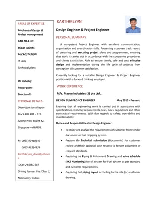 KARTHIKEYAN
Design Engineer & Project Engineer
PERSONAL SUMMARY
A competent Project Engineer with excellent communication,
organization and co-ordination skills. Possessing a proven track record
of preparing and executing project plans and programmers, ensuring
that work is carried out in accordance with the companies procedures
and clients satisfaction. Able to ensure timely, safe and cost effective
design and implementation during the life cycle of projects from
conception till customer satisfaction.
Currently looking for a suitable Design Engineer & Project Engineer
position with a forward thinking employer.
WORK EXPERIENCE
M/s. Mason Industries (S) pte Ltd.,
DESIGN CUM PROJECT ENGINEER May 2013 - Present
Ensuring that all engineering work is carried out in accordance with
specifications, statutory requirements, laws, rules, regulations and other
contractual requirements. With due regards to safety, operability and
maintainability
Duties and Responsibilities for Design Engineer:
• To study and analyze the requirements of customer from tender
documents in fuel oil piping system.
• Prepare the Technical submission (Documents) for customer
review and their approval with respect to tender document or
relevant standards.
• Preparing the Piping & Instrument Drawing and valve schedule
(KKS Numbering) for oil system for Fuel system as per standard
and customer requirements.
• Preparing fuel piping layout according to the site (or) customer
drawing.
AREAS OF EXPERTISE
Mechanical Design &
Project management
CAD 2D & 3D
SOLID WORKS
MICROSTATION
IT skills
Technical plans
Oil industry
Power plant
Structural’s
PERSONAL DETAILS
Devarajan Karthikeyan
Block 405 #08 – 615
Jurong West Street 42,
Singapore – 640405.
M: 0065-90410349
0065-96314324
Karthikeyan_deva@yahoo.i
n
DOB: 24/08/1987
Driving license: Yes (Class 3)
Nationality: Indian
 