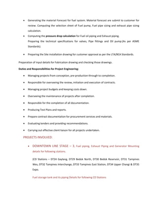 • Generating the material Forecast for fuel system. Material forecast are submit to customer for
review. Computing the selection sheet of Fuel pump, Fuel pipe sizing and exhaust pipe sizing
calculation.
• Computing the pressure drop calculation for Fuel oil piping and Exhaust piping.
Preparing the technical specifications for valves, Pipe fittings and Oil pump.(As per ASME
Standards).
• Preparing the Site installation drawing for customer approval as per the LTA/BCA Standards.
Preparation of input details for Fabrication drawing and checking those drawings.
Duties and Responsibilities for Project Engineering:
• Managing projects from conception, pre-production through to completion.
• Responsible for overseeing the review, initiation and execution of contracts.
• Managing project budgets and keeping costs down.
• Overseeing the maintenance of projects after completion.
• Responsible for the completion of all documentation.
• Producing Test Plans and reports.
• Prepare contract documentation for procurement services and materials.
• Evaluating tenders and providing recommendations.
• Carrying out effective client liaison for all projects undertaken.
PROJECTS INVOLVED:
• DOWNTOWN LINE STAGE – 3, Fuel piping, Exhaust Piping and Generator Mounting
details for following stations.
(CD Stations – DT24 Gaylang, DT29 Bedok North, DT30 Bedok Reservoir, DT31 Tampines
Wes, DT32 Tampines Interchange, DT33 Tampines East Station, DT34 Upper Changi & DT35
Expo.
Fuel storage tank and its piping Details for following CD Stations
 