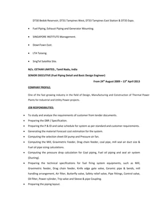 DT30 Bedok Reservoir, DT31 Tampines West, DT33 Tampines East Station & DT35 Expo.
• Fuel Piping, Exhaust Piping and Generator Mounting.
• SINGAPORE INSTITUTE Management.
• DownTown East.
• LTA Taiseng.
• SingTel Satellite Site.
M/s. CETHAR LIMITED., Tamil Nadu, India
SENIOR EXECUTIVE (Fuel Piping Detail and Basic Design Engineer)
From 24th
August 2009 – 13th
April 2013
COMPANY PROFILE:
One of the fast growing industry in the field of Design, Manufacturing and Construction of Thermal Power
Plants for Industrial and Utility Power projects.
JOB RESPONSIBILITIES:
• To study and analyze the requirements of customer from tender documents.
• Preparing the DBR / Specification.
• Preparing the P & ID and valve schedule for system as per standard and customer requirements.
• Generating the material Forecast cost estimation for the system.
• Computing the selection sheet Oil pump and Pressure air fan.
• Computing the Mill, Gravimetric Feeder, Drag chain feeder, coal pipe, mill seal air duct size &
Fuel oil pipe sizing calculations.
• Computing the pressure drop calculation for Coal piping, Fuel oil piping and seal air system
(Ducting).
• Preparing the technical specifications for fuel firing system equipments, such as Mill,
Gravimetric feeder, Drag chain feeder, Knife edge gate valve, Ceramic pipe & bends, mill
handling arrangement, Air filter, Butterfly valve, Safety relief valve, Pipe fittings, Control valve,
Oil filter, Power cylinder, Trip valve and Sleeve & pipe Coupling.
• Preparing the piping layout.
 