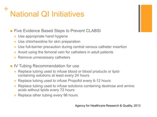 +
National QI Initiatives
 Five Evidence Based Steps to Prevent CLABSI
 Use appropriate hand hygiene
 Use chlorhexidine for skin preparation
 Use full-barrier precaution during central venous catheter insertion
 Avoid using the femoral vein for catheters in adult patients
 Remove unnecessary catheters
 IV Tubing Recommendation for use
 Replace tubing used to infuse blood or blood products or lipid-
containing solutions at least every 24 hours
 Replace tubing used to infuse Propofol every 6-12 hours
 Replace tubing used to infuse solutions containing dextrose and amino
acids without lipids every 72 hours
 Replace other tubing every 96 hours
Agency for Healthcare Research & Quality, 2013
 