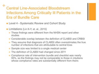 + Central Line-Associated Bloodstream
Infections Among Critically Ill Patients in the
Era of Bundle Care
 Level 4 - Systematic Review and Cohort Study
 Limitations (Lin K-Y, et. al., 2015)
 These findings were different from the NHSN report and other
studies
 Considerable overlap between the definition of CLABSI and CRBSI
 They assume that diagnosis of CLABSI often overestimates the true
number of infections that are attributable to central lines
 Sample size was limited to a single medical center
 The definition of CLABSI had changed since 2011
 Compliance rate of intervention bundle and checklist was nearly
95%, so the findings may not be comparable to those in intuitions
whose compliance rates are substantially different from theirs
 