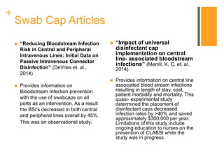 +
Swab Cap Articles
 “Reducing Bloodstream Infection
Risk in Central and Peripheral
Intravenous Lines: Initial Data on
Passive Intravenous Connector
Disinfection” (DeVries et. al.,
2014)
 Provides information on
Bloodstream Infection prevention
with the use of swabcaps on all
ports as an intervention. As a result
the BSI’s decreased in both central
and peripheral lines overall by 45%.
This was an observational study.
 “Impact of universal
disinfectant cap
implementation on central
line- associated bloodstream
infections” (Merrill, K. C. et. al.,
2014)
 Provides information on central line
associated blood stream infections
resulting in length of stay, cost,
patient morbidity and mortality. This
quasi- experimental study
determined the placement of
disinfectant caps decreased
infection rates by >40% and saved
approximately $300,000 per year.
Limitations of this study include
ongoing education to nurses on the
prevention of CLABSI while the
study was in progress.
 