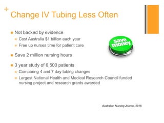 +
Change IV Tubing Less Often
 Not backed by evidence
 Cost Australia $1 billion each year
 Free up nurses time for patient care
 Save 2 million nursing hours
 3 year study of 6,500 patients
 Comparing 4 and 7 day tubing changes
 Largest National Health and Medical Research Council funded
nursing project and research grants awarded
Australian Nursing Journal, 2016
 