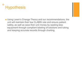 +
Hypothesis
 Using Lewin’s Change Theory and our recommendations, the
unit will maintain their low CLABSI rate and ensure patient
safety, as well as save their unit money by wasting less
equipment through compliant labeling of solutions and tubing
and keeping accurate records through charting.
 