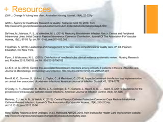 + Resources
(2011). Change IV tubing less often. Australian Nursing Journal, 19(4), 22-221p
(2013). Agency for Healthcare Research & Quality. Retrieved April 16, 2016, from
http://www.ahrq.gov/professionals/education/curriculum-tools/clabsitools/clabsitoolsap3.html
DeVries, M., Mancos, P. S., & Valentine, M. J. (2014). Reducing Bloodstream Infection Risk in Central and Peripheral
Intravenous Lines: Initial Data on Passive Intravenous Connector Disinfection. Journal Of The Association For Vascular
Access, 19(2), 87-93 7p. doi:10.1016/j.java.2014.02.002
Finkelman, A. (2016). Leadership and management for nurses: core competencies for quality care. 3rd Ed. Pearson
Education, Inc: New York.
Flynn, J. & Moureau, N. L. (2015). Disinfection of needless hubs: clinical evidence systematic review. Nursing Research
and Practice 2015,796762.doi:10.1155/2015/796762
Lin K-Y, et. Al. (2015). Central line-associated bloodstream infections among critically-ill patients in the era of bundle care,
Journal of Microbiology, Immunology and Infection. http://dx.doi.ord/10.1016/j.jmii.2015.07.001
Merrill, K. C., Sumner, S., Linford, L., Taylor, C., & Macintosh, C. (2014). Impact of universal disinfectant cap implementation
on central line- associated bloodstream infections. American Journal of Infection Control, 42, 1274-1277.
O'Grady, N. P., Alexander, M., Burns, L. A., Dellinger, E. P., Garland, J., Heard, S. O., . . . Saint, S. (2011). Guidelines for the
prevention of intravascular catheter related infections. American Journal of Infection Control, 39(4), S1-S26.
Ramirez, C., Lee, A. M., & Welch, K. (2012). Central Venous Catheter Protective Connector Caps Reduce Intraluminal
Catheter-Related Infection. Journal Of The Association For Vascular Access, 17(4), 210-213 4p.
doi:10.1016/j.java.2012.10.00
Relay Safety Reports at Shift Changes. (n.d.). Retrieved April 20, 2016, from Institute for Health Care Improvement website:
http://www.ihi.org/resources/pages/changes/developacultureofsafety.aspx
 