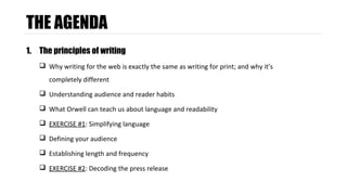 THE AGENDA 
1. The principles of writing 
 Why writing for the web is exactly the same as writing for print; and why it’s 
completely different 
 Understanding audience and reader habits 
 What Orwell can teach us about language and readability 
 EXERCISE #1: Simplifying language 
 Defining your audience 
 Establishing length and frequency 
 EXERCISE #2: Decoding the press release 
 