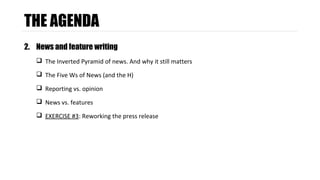 THE AGENDA 
2. News and feature writing 
 The Inverted Pyramid of news. And why it still matters 
 The Five Ws of News (and the H) 
 Reporting vs. opinion 
 News vs. features 
 EXERCISE #3: Reworking the press release 
 