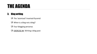 THE AGENDA 
3. Blog writing 
 The ‘atomised’ Inverted Pyramid 
 When is a blog not a blog? 
 Four blogging personas 
 EXERCISE #4: Writing a blog post 
 