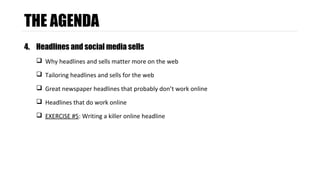 THE AGENDA 
4. Headlines and social media sells 
 Why headlines and sells matter more on the web 
 Tailoring headlines and sells for the web 
 Great newspaper headlines that probably don’t work online 
 Headlines that do work online 
 EXERCISE #5: Writing a killer online headline 
 