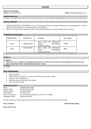 RESUME
Akhand Pratap Singh
Contact: +91 8090415329 E-Mail: akhandplanet@gmail.com
CARRIER OBJECTIVE
To work for an organization that enhances my skills and gives me responsibilities and challenges along with an opportunity to grow
PROFILE SUMMARY
 B-TECH (MECHANICAL ENGINEERING) from Sri Ramswaroop Memorial College Of Engineering And Management , Lucknow.
Willing to learn and adapt to new opportunities and challenges
 Effective communicator & negotiator with strong analytical, problem solving and organizational abilities.
ACADEMIC QUALIFICATION
Qualification Board/Year Institute Percentage
10+2 C.B.S.E./2011
Rani Laxmi Bai Memorial
Senior Secondary
School,Lucknow
78.8%
10th
C.B.S.E/2009 Rani Laxmi Bai Memorial
Senior Secondary
School,Lucknow
90%
PROJECTS
Completed:
1. AUTO CAD : It is a software for designing mechanical as well as civil structures and machines in 2d as well as 3d
2. Solar Liquid Heater:Heat the liquid by using solar energy
IT SKILLS
 C, C++
SELF-APPARAISAL
 Highly energetic.
 Self-confident and creative to come up with solutions and make it work.
 Ability to work in High Stress.
 Dedicated and self-motivated team player.
 Extra curricular activity
PERSONAL DETAILS
Name: Akhand Pratap Singh
Father’s Name: Mr Rana Pratap Singh
Mother’s Name: Mrs Meena Singh
Date of Birth: 15th June 1994
Permanent Address: E 1/151,Sector-I,Jankipuram,Lucknow Pin-226021
Languages Known: English and Hindi.
I hereby declare that all the information mentioned above are true and correct to best of my belief.
Place: Lucknow Akhand Pratap Singh
Date: 20/11/2011
 