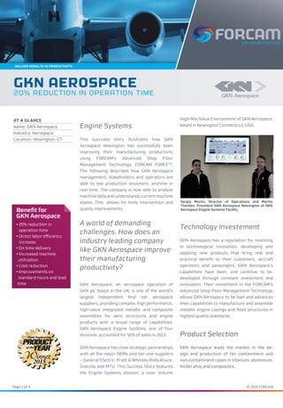 Page 1 of 4 © 2016 FORCAM
Engine Systems
This succcess story illustrates how GKN
Aerospace Newington has successfully been
improving their manufacturing productivity
using FORCAM’s Advanced Shop Floor
Management Technology, FORCAM FORCETM
.
The following describes how GKN Aerospace
management, stakeholders and operators are
able to see production anywhere, anytime in
real time. The company is now able to analyze
machine data and understands current machine
states. This allows for timly intervention and
quality improvements.
A world of demanding
challenges. How does an
industry leading company
like GKN Aerospace improve
their manufacturing
productivity?
GKN Aerospace, an aerospace operation of
GKN plc based in the UK, is one of the world’s
largest independent first tier aerospace
suppliers, providing complex, high performance,
high-value integrated metallic and composite
assemblies for aero structures and engine
products with a broad range of capabilities.
GKN Aerospace Engine Systems, one of four
divisions, accounted for 50% of sales in 2013.
GKN Aerospace has close strategic partnerships
with all the major OEMs and tier one suppliers
– General Electric, Pratt & Whitney Rolls-Royce,
Snecma and MTU. This Success Story features
the Engine Systems division, a Low- Volume
High-Mix/Value Environment of GKN Aerospace,
based in Newington Connecticut, USA.
Technology Investement
GKN Aerospace has a reputation for investing
in technological innovation, developing and
applying new products that bring real and
practical benefit to their customers, aircraft
operators and passengers. GKN Aerospace’s
capabilities have been, and continue to be,
developed through constant investment and
innovation. Their investment in the FORCAM‘s
Advanced Shop Floor Management Technology
allows GKN Aerospace to be lean and advances
their capabilities to manufacture and assemble
metallic engine casings and fixed structures in
highest quality standards.
Product Selection
GKN Aerospace leads the market in the de-
sign and production of fan containment and
non-containment cases in titanium, aluminium,
Nickel alloy and composites.
Benefit for
GKN Aerospace
• 20% reduction in
operation time
• Direct labor efficiency
increase
• On time delivery
• Increased machine
utilization
• Cost reduction
• Improvements on
standard hours and lead
time
GKN AEROSPACE
20% REDUCTION IN OPERATION TIME
AT A GLANCE
Name: GKN Aerospace
Industry: Aerospace
Location: Newington, CT
Sergio Moren, Director of Operations and Martin
Thorden, President GKN Aerospace Newington at GKN
Aerospace Engine Systems Facility
Deliver ResulTS IN PRODUCTIVITY.
 