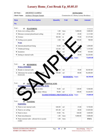 Luxury Home_Cost Break Up_05.05.15
Job Name : ARCHITECT SAMPLE Job Description
Client's Name: Architect / Designer Sample Construction of 2 Storey Luxury Residence
Item DescriptionItem AmountRateUnitQuantity
No.
PLASTERINGTrade : 13 (Continued)
1.00 ItemExtra over ceiling coffers2 5,000.00 5,000.00
47.00 m2Moisture resistant plasterboard ceiling3 45.00 2,115.00
365.00 mCornice4 75.00 27,375.00
2.00 NoCeiling access panels5 350.00 700.00
Walls
54.00 m2Internal plasterboard lining6 35.00 1,890.00
163.00 m2Villaboard lining7 45.00 7,335.00
27.00 m2Insulation8 30.00 810.00
811.00 m2Setting to internal walls9 20.00 16,220.00
PLASTERING Total : 72,855.00
RENDERINGTrade : 14
WALL FINISHES
811.00 m2Render to internal walls1 35.00 28,385.00
705.00 m2Allowance for acrylic render to external
brickwork
2 80.00 56,400.00
RENDERING Total : 84,785.00
FLOOR FINISHES (PROVISIONAL SUM)Trade : 15
FLOOR FINISHES (PROVISIONAL SUM)
78.00 m2Carpet to bedrooms and walk in robes1 120.00 9,360.00
58.00 m2Timber floorboards living & study / library2 180.00 10,440.00
FLOOR FINISHES (PROVISIONAL SUM) Total : 19,800.00
PAINTINGTrade : 16
PAINTING
648.00 m2Paint to new internal walls1 15.00 9,720.00
691.00 m2Paint to set ceiling2 20.00 13,820.00
19.00 NoPaint to doors3 160.00 3,040.00
1.00 ItemPaint miscellaneous4 5,000.00 5,000.00
1.00 ItemPaint external walls - allowed for in acrylic
render
5 EXCL
Page : 10NEWIN ESTIMATING SERVICE 5/May/15Date of Printing:
- H10 FIRST AVE BERALA NSW 2141 Global Estimating System (32 Bit)
of 14
SAM
PLE
 
