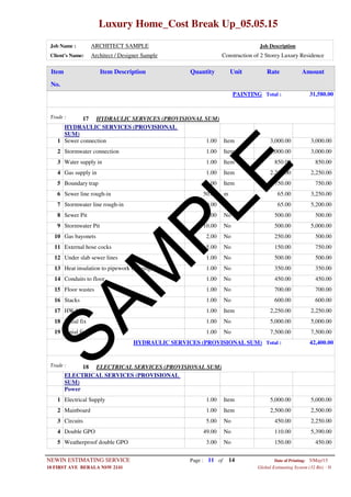 Luxury Home_Cost Break Up_05.05.15
Job Name : ARCHITECT SAMPLE Job Description
Client's Name: Architect / Designer Sample Construction of 2 Storey Luxury Residence
Item DescriptionItem AmountRateUnitQuantity
No.
PAINTING Total : 31,580.00
HYDRAULIC SERVICES (PROVISIONAL SUM)Trade : 17
HYDRAULIC SERVICES (PROVISIONAL
SUM)
1.00 ItemSewer connection1 3,000.00 3,000.00
1.00 ItemStormwater connection2 3,000.00 3,000.00
1.00 ItemWater supply in3 850.00 850.00
1.00 ItemGas supply in4 2,250.00 2,250.00
1.00 ItemBoundary trap5 750.00 750.00
50.00 mSewer line rough-in6 65.00 3,250.00
80.00 mStormwater line rough-in7 65.00 5,200.00
1.00 NoSewer Pit8 500.00 500.00
10.00 NoStormwater Pit9 500.00 5,000.00
2.00 NoGas bayonets10 250.00 500.00
5.00 NoExternal hose cocks11 150.00 750.00
1.00 NoUnder slab sewer lines12 500.00 500.00
1.00 NoHeat insulation to pipework (lagging)13 350.00 350.00
1.00 NoConduits to floor14 450.00 450.00
1.00 NoFloor wastes15 700.00 700.00
1.00 NoStacks16 600.00 600.00
1.00 ItemHW Unit17 2,250.00 2,250.00
1.00 NoInitial fix18 5,000.00 5,000.00
1.00 NoFinial fix19 7,500.00 7,500.00
HYDRAULIC SERVICES (PROVISIONAL SUM) Total : 42,400.00
ELECTRICAL SERVICES (PROVISIONAL SUM)Trade : 18
ELECTRICAL SERVICES (PROVISIONAL
SUM)
Power
1.00 ItemElectrical Supply1 5,000.00 5,000.00
1.00 ItemMainboard2 2,500.00 2,500.00
5.00 NoCircuits3 450.00 2,250.00
49.00 NoDouble GPO4 110.00 5,390.00
3.00 NoWeatherproof double GPO5 150.00 450.00
Page : 11NEWIN ESTIMATING SERVICE 5/May/15Date of Printing:
- H10 FIRST AVE BERALA NSW 2141 Global Estimating System (32 Bit)
of 14
SAM
PLE
 