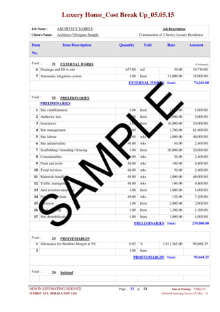 Luxury Home_Cost Break Up_05.05.15
Job Name : ARCHITECT SAMPLE Job Description
Client's Name: Architect / Designer Sample Construction of 2 Storey Luxury Residence
Item DescriptionItem AmountRateUnitQuantity
No.
EXTERNAL WORKSTrade : 21 (Continued)
657.00 m2Drainage and fill to site6 30.00 19,710.00
1.00 ItemAutomatic irrigation system7 15,000.00 15,000.00
EXTERNAL WORKS Total : 74,245.00
PRELIMINARIESTrade : 22
PRELIMINARIES
1.00 ItemSite establishment1 1,000.00 1,000.00
1.00 ItemAuthority fees2 2,000.00 2,000.00
1.00 ItemInsurances3 10,000.00 10,000.00
48.00 wksSite management4 1,700.00 81,600.00
48.00 wksSite labour5 1,000.00 48,000.00
48.00 wksSite admin/safety6 50.00 2,400.00
1.00 ItemScaffolding / hoarding / fencing7 20,000.00 20,000.00
48.00 wksConsumeables8 50.00 2,400.00
48.00 wksPlant and tools9 100.00 4,800.00
48.00 wksTemp services10 50.00 2,400.00
48.00 wksMaterials handling11 1,000.00 48,000.00
48.00 wksTraffic management12 100.00 4,800.00
1.00 ItemAnti errosion measures13 1,000.00 1,000.00
48.00 wksProgressive clean14 150.00 7,200.00
1.00 ItemSurveyor15 2,000.00 2,000.00
1.00 ItemFinal clean up16 1,200.00 1,200.00
1.00 ItemSite demobilisation17 1,000.00 1,000.00
PRELIMINARIES Total : 239,800.00
PROFIT/MARGINTrade : 23
0.05 %Allowance for Builders Margin at 5%1 1,913,365.00 95,668.25
1.00 Item2
PROFIT/MARGIN Total : 95,668.25
SubtotalTrade : 24
Page : 13NEWIN ESTIMATING SERVICE 5/May/15Date of Printing:
- H10 FIRST AVE BERALA NSW 2141 Global Estimating System (32 Bit)
of 14
SAM
PLE
 