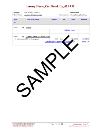 Luxury Home_Cost Break Up_05.05.15
Job Name : ARCHITECT SAMPLE Job Description
Client's Name: Architect / Designer Sample Construction of 2 Storey Luxury Residence
Item DescriptionItem AmountRateUnitQuantity
No.
SubtotalTrade : 24
Subtotal Total :
CONTINGENCY RECOMMENDEDTrade : 25
1.00 ItemAllowance of 5% for Contingency1 100,451.70 100,451.70
CONTINGENCY RECOMMENDED Total : 100,451.70
Page : 14NEWIN ESTIMATING SERVICE 5/May/15Date of Printing:
- H10 FIRST AVE BERALA NSW 2141 Global Estimating System (32 Bit)
of 14
SAM
PLE
 