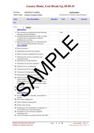 Luxury Home_Cost Break Up_05.05.15
Job Name : ARCHITECT SAMPLE Job Description
Client's Name: Architect / Designer Sample Construction of 2 Storey Luxury Residence
Item DescriptionItem AmountRateUnitQuantity
No.
NOTESTrade : 1
DRAWINGS
NoteThis estimate was prepared from the following
drawings and documentation:
1
Architectural Drawings 00 to 27 (Rev A) dated
11 March 2015 and prepared by Michael
Robilliard & Associates
2
Structural Drawings S.01 to 12 dated February
2015 and prepared by Birzulis Associates
3
INCLUSIONS
Rock excavation.4
Demolition & general site clearance.5
Bulk excavation and detailed excavation.6
Allowance for services connections and
associated works.
7
Allowance for smoke detectors.8
Allowance for wet area ventilation9
Allowace for air conditioning.10
Allowance for lift service.11
Allowance for landscaping over site.12
High quality finishes and fitments.13
Builder's preliminaries in the order of
approximately 13% and a builder's profit of 5%
of the construction cost which we believe are
generally fair and reasonable in current market
conditions.
14
A construction period of 48 weeks.15
16
EXCLUSIONS
Services diversions, easement, encasements or
the like.
17
Grey water management.18
Water Authority requirements.19
Smart system wiring.20
Contingency. We recommend a contingency of
5% be allowed over the entire project.
21
Escalation in costs and union enterprise
bargaining costs.
22
Any cost increases associated with the 10% GST.23
Page : 1NEWIN ESTIMATING SERVICE 5/May/15Date of Printing:
- H10 FIRST AVE BERALA NSW 2141 Global Estimating System (32 Bit)
of 14
SAM
PLE
 