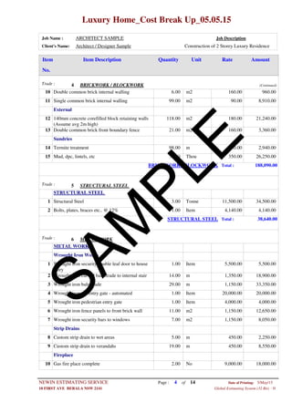 Luxury Home_Cost Break Up_05.05.15
Job Name : ARCHITECT SAMPLE Job Description
Client's Name: Architect / Designer Sample Construction of 2 Storey Luxury Residence
Item DescriptionItem AmountRateUnitQuantity
No.
BRICKWORK / BLOCKWORKTrade : 4 (Continued)
6.00 m2Double common brick internal walling10 160.00 960.00
99.00 m2Single common brick internal walling11 90.00 8,910.00
External
118.00 m2140mm concrete corefilled block retaining walls
(Assume avg 2m high)
12 180.00 21,240.00
21.00 m2Double common brick front boundary fence13 160.00 3,360.00
Sundries
98.00 mTermite treatment14 30.00 2,940.00
75.00 ThouMud, dpc, lintels, etc15 350.00 26,250.00
BRICKWORK / BLOCKWORK Total : 188,090.00
STRUCTURAL STEELTrade : 5
STRUCTURAL STEEL
3.00 TonneStructural Steel1 11,500.00 34,500.00
1.00 ItemBolts, plates, braces etc.. @ 12%2 4,140.00 4,140.00
STRUCTURAL STEEL Total : 38,640.00
METAL WORKTrade : 6
METAL WORK
Wrought Iron Works
1.00 ItemWrought iron security double leaf door to house
entry
1 5,500.00 5,500.00
14.00 mWrought iron curved balustrade to internal stair2 1,350.00 18,900.00
29.00 mWrought iron balustrade3 1,150.00 33,350.00
1.00 ItemWrought iron car entry gate - automated4 20,000.00 20,000.00
1.00 ItemWrought iron pedestrian entry gate5 4,000.00 4,000.00
11.00 m2Wrought iron fence panels to front brick wall6 1,150.00 12,650.00
7.00 m2Wrought iron security bars to windows7 1,150.00 8,050.00
Strip Drains
5.00 mCustom strip drain to wet areas8 450.00 2,250.00
19.00 mCustom strip drain to verandahs9 450.00 8,550.00
Fireplace
2.00 NoGas fire place complete10 9,000.00 18,000.00
Page : 4NEWIN ESTIMATING SERVICE 5/May/15Date of Printing:
- H10 FIRST AVE BERALA NSW 2141 Global Estimating System (32 Bit)
of 14
SAM
PLE
 