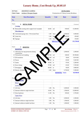 Luxury Home_Cost Break Up_05.05.15
Job Name : ARCHITECT SAMPLE Job Description
Client's Name: Architect / Designer Sample Construction of 2 Storey Luxury Residence
Item DescriptionItem AmountRateUnitQuantity
No.
METAL WORKTrade : 6 (Continued)
Awning
28.00 m2Retractable awning above upper level verandah11 550.00 15,400.00
Miscellaneous
1.00 ItemAutomated garage door - Provisional Sum12 4,500.00 4,500.00
1.00 ItemLetter box13 450.00 450.00
1.00 ItemSignage14 150.00 150.00
METAL WORK Total : 151,750.00
ROOFINGTrade : 7
ROOFING
1.00 ItemAllowance for tarp protection during
construction
1 2,500.00 2,500.00
297.00 m2Terracotta roof cladding2 100.00 29,700.00
297.00 m2EO insulation3 30.00 8,910.00
81.00 mFascia4 65.00 5,265.00
40.00 mGutter5 55.00 2,200.00
57.00 m2Eaves lining6 65.00 3,705.00
60.00 mDownpipes7 50.00 3,000.00
2.00 ItemElectric skylights8 2,750.00 5,500.00
ROOFING Total : 60,780.00
CARPENTRYTrade : 8
CARPENTRY
Doors
Lower Floor
1.00 NoLift door1 2,500.00 2,500.00
10.00 NoInternal solidcore single leaf door2 1,500.00 15,000.00
11.00 NoDoor hardware3 250.00 2,750.00
Upper Floor
1.00 NoLift door4 2,500.00 2,500.00
3.00 NoInternal solidcore single leaf door5 1,500.00 4,500.00
1.00 NoInternal solidcore double leaf door6 1,500.00 1,500.00
Page : 5NEWIN ESTIMATING SERVICE 5/May/15Date of Printing:
- H10 FIRST AVE BERALA NSW 2141 Global Estimating System (32 Bit)
of 14
SAM
PLE
 