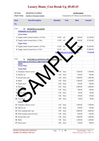 Luxury Home_Cost Break Up_05.05.15
Job Name : ARCHITECT SAMPLE Job Description
Client's Name: Architect / Designer Sample Construction of 2 Storey Luxury Residence
Item DescriptionItem AmountRateUnitQuantity
No.
WINDOWS & GLAZINGTrade : 10
WINDOWS & GLAZING
Lower Floor
19.00 m2Supply timber framed windows :[13 No]1 850.00 16,150.00
13.00 m2Supply timber framed doors :[3 No]2 950.00 12,350.00
Upper Floor
31.00 m2Supply timber framed windows :[23 No]3 850.00 26,350.00
24.00 m2Supply timber framed doors :[4 No]4 950.00 22,800.00
WINDOWS & GLAZING Total : 77,650.00
FIXTURES & FITTINGS (PROVISIONAL SUM)Trade : 11
FIXTURES & FITTINGS (PROVISIONAL
SUM)
Lower Floor
Family Bath
1.00 ItemFrameless shower screen1 1,500.00 1,500.00
1.00 ItemShower set2 550.00 550.00
1.00 ItemInwall toilet suite3 1,600.00 1,600.00
1.00 ItemBidet4 1,200.00 1,200.00
2.00 ItemBasin mixer5 150.00 300.00
1.00 ItemMirror6 1,000.00 1,000.00
1.00 ItemSoap holder7 100.00 100.00
1.00 ItemToilet roll holder8 80.00 80.00
1.00 ItemTowel Rack9 120.00 120.00
1.00 ItemCoat hook10 80.00 80.00
Ensuite
1.00 ItemFrameless shower screen11 1,500.00 1,500.00
1.00 ItemShower set12 550.00 550.00
1.00 ItemFree standing bath / spa13 3,000.00 3,000.00
1.00 ItemWall mounted spout & mixer14 650.00 650.00
1.00 ItemInwall toilet suite15 1,600.00 1,600.00
1.00 ItemBidet16 1,200.00 1,200.00
2.00 ItemBasin mixer17 150.00 300.00
Page : 7NEWIN ESTIMATING SERVICE 5/May/15Date of Printing:
- H10 FIRST AVE BERALA NSW 2141 Global Estimating System (32 Bit)
of 14
SAM
PLE
 