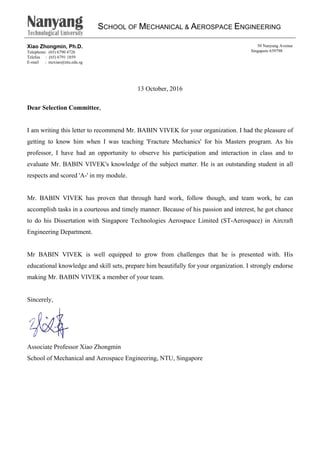 SCHOOL OF MECHANICAL & AEROSPACE ENGINEERING
Xiao Zhongmin, Ph.D.
Telephone: (65) 6790 4726
Telefax : (65) 6791 1859
E-mail : mzxiao@ntu.edu.sg
50 Nanyang Avenue
Singapore 639798
13 October, 2016
Dear Selection Committee,
I am writing this letter to recommend Mr. BABIN VIVEK for your organization. I had the pleasure of
getting to know him when I was teaching 'Fracture Mechanics' for his Masters program. As his
professor, I have had an opportunity to observe his participation and interaction in class and to
evaluate Mr. BABIN VIVEK's knowledge of the subject matter. He is an outstanding student in all
respects and scored 'A-' in my module.
Mr. BABIN VIVEK has proven that through hard work, follow though, and team work, he can
accomplish tasks in a courteous and timely manner. Because of his passion and interest, he got chance
to do his Dissertation with Singapore Technologies Aerospace Limited (ST-Aerospace) in Aircraft
Engineering Department.
Mr BABIN VIVEK is well equipped to grow from challenges that he is presented with. His
educational knowledge and skill sets, prepare him beautifully for your organization. I strongly endorse
making Mr. BABIN VIVEK a member of your team.
Sincerely,
Associate Professor Xiao Zhongmin
School of Mechanical and Aerospace Engineering, NTU, Singapore
 