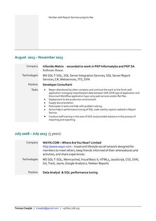 Tomasz Cwajda | tcwajda@gmail.com | +48 601 728 129
familiar with Report Services projects like.
August 2013 – November 2013
Company Infovide-Matrix - seconded to work in PKP Informatyka and PKP SA
Software House.
Technologies MS SQLT-SQL, SQL Server Integration Services, SQL Server Report
Services, C#,Webservices,TFS, SVN
Position Developer Consultant
Tasks  Repair abandoned by other company and continue the work to the finish with
application managing import/export data between SAP, OCR type of application and
Document Workflow application type using web services and/or flat files.
 Deployment to the production environment
 Supply documentation
 Participate in tests and help with problem solving.
 Active help in performance tuning of SQL code used by reports realised in Report
Service.
 Conduct staff training in the area of SSIS and provided solutions in the process of
importing and exporting
July 2008 – July 2013 (5 years)
Company WAYN.COM – Where AreYou Now? Limited
http://www.wayn.com - travel and lifestyle social network designed for
members to meet others, keep friends informed of their whereabouts and
activities, and share experiences.
Technologies MS SQLT-SQL, Memcached,Visual Basic 6, HTML5, JavaScript, CSS, SVN,
Git,Track, Jayne, Google Analytics, Nielsen Reports
Position Data Analyst & SQL performance tuning
 