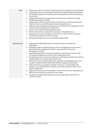 Tomasz Cwajda | tcwajda@gmail.com | +48 601 728 129
Tasks  Design and implement methods of querying and extracting data from SQL databases
 Track quality and success ratio based on data research against defined requirements
 Provide daily, weekly and monthly reports with key product metrics and estimating
future trends
 Supply clearly presented campaign stats to the sales team to help them manage
marketing campaigns and deals
 Supply stats on multi-variant UX tests and site performance to the product team to
help them refine product offerings and improve site performance
 Analyse product usage data and provide recommendations to the development team
on how to improve performance and efficiency
 Performance tuning for MS SQL database servers
 Monitor and maintain crucial performance issues in the database layer
 Being proactive in work and take care of the site as a whole. If there is a place for
improvement, propose it to the line manager
 Working with project team to secure the best possible quality
Achievements  Awarded with Golden WAYN twice, for brilliant achievements within the
organisation.
 Developed numerous analytical reports, of which the biggest were series of auto
generated cohorts engagement analysis in many aspects of activity and
demographic contexts,
 Significantly lowered CPU and disk consumption by optimizing numerousT-SQL
procedures and databases structures in few cooperating servers,
 Developed automatic monitoring mechanisms watching key parameters and alerting
people assigned to work with certain type of issue,
 Moved some most complicated logic from application to the database layer, which
resulted in significant performance boost and lower database requirements,
 Built set of functions, procedures and other mechanisms involving tables with
statistics, auto calculated fields, indexes etc, to provide spatial proximity to many
aspects of application.
 Implemented many search functionalities – most of them was very complicated and
difficult to meet high time of execution requirements.
 Designed and implemented subsystem to automatically detect spammers and
scammers activity.
 