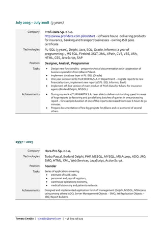 Tomasz Cwajda | tcwajda@gmail.com | +48 601 728 129
July 2005 – July 2008 (3 years)
Company Profi-Data Sp. z o.o.
http://www.profidata.com.pl/en/start - software house delivering products
for insurance, banking and transport businesses - owning ISO 9001
certificate
Technologies PL-SQL (3 years), Delphi, Java, SQL, Oracle, Informix (a year of
programming) , MS SQL, Firebird, XSLT, XML, XPath, CVS,VSS, JIRA,
HTML, CSS, JavaScript, SAP
Position Designer, Analyst, Programmer
Tasks  Design new functionality - prepare technical documentation with cooperation of
business specialists from Allianz Poland.
 Implement database layer in PL-SQL (Oracle)
 One year outsourced toTUiR WARTA S.A. IT Department – migrate reports to new
financial system, implement new reports (SPL-SQL Informix, Bash)
 Implement off-line version of main product of Profi-Data for Allianz for insurance
agents (Borland Delphi, MSSQL)
Achievements  During my work atTUiR WARTA S.A. I was able to deliver outstanding speed increase
of huge reports by factoring and parallelizing batches of queries in one processing
report – for example duration of one of the reports decreased from over 6 hours to 30
minutes.
 Prepare documentation of few big projects for Allianz and co-authored of several
others.
1997 – 2005
Company Hors-Pro Sp. z o.o.
Technologies Turbo Pascal, Borland Delphi, PHP, MSSQL, MYSQL, MS Access, ADO, JRO,
SMO, HTML, XML, Web Services, JavaScript, ActionScript.
Position Founder
Tasks Series of applications covering:
 estimate of build costs,
 personnel and payroll registers,
 warehouse operations economy,
 medical laboratory and patients evidence.
Achievements Designed and implemented application for staff management (Delphi, MSSQL, MSAccess
using among others: ADO, Server Management Objects - SMO, Jet Replication Objects –
JRO, Report Builder).
 