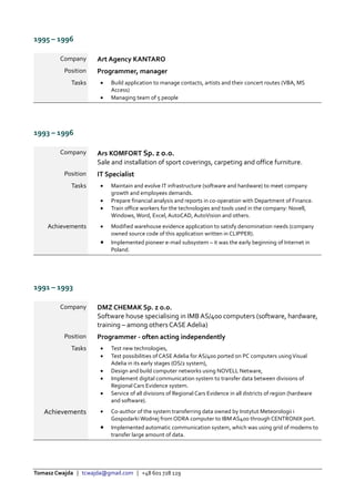 Tomasz Cwajda | tcwajda@gmail.com | +48 601 728 129
1995 – 1996
Company Art Agency KANTARO
Position Programmer, manager
Tasks  Build application to manage contacts, artists and their concert routes (VBA, MS
Access)
 Managing team of 5 people
1993 – 1996
Company Ars KOMFORT Sp. z o.o.
Sale and installation of sport coverings, carpeting and office furniture.
Position IT Specialist
Tasks  Maintain and evolve IT infrastructure (software and hardware) to meet company
growth and employees demands.
 Prepare financial analysis and reports in co-operation with Department of Finance.
 Train office workers for the technologies and tools used in the company: Novell,
Windows, Word, Excel, AutoCAD, AutoVision and others.
Achievements  Modified warehouse evidence application to satisfy denomination needs (company
owned source code of this application written in CLIPPER).
 Implemented pioneer e-mail subsystem – it was the early beginning of Internet in
Poland.
1991 – 1993
Company DMZ CHEMAK Sp. z o.o.
Software house specialising in IMB AS/400 computers (software, hardware,
training – among othersCASE Adelia)
Position Programmer - often acting independently
Tasks  Test new technologies,
 Test possibilities of CASE Adelia for AS/400 ported on PC computers usingVisual
Adelia in its early stages (OS/2 system),
 Design and build computer networks using NOVELL Netware,
 Implement digital communication system to transfer data between divisions of
Regional Cars Evidence system.
 Service of all divisions of Regional Cars Evidence in all districts of region (hardware
and software).
Achievements  Co-author of the system transferring data owned by Instytut Meteorologii i
Gospodarki Wodnej from ODRA computer to IBM AS400 through CENTRONIX port.
 Implemented automatic communication system, which was using grid of modems to
transfer large amount of data.
 
