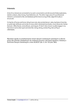 Tomasz Cwajda | tcwajda@gmail.com | +48 601 728 129
Interests
A lot of my interest are connected to my work: econometrics and all-around of data exploration,
statistic analysis, data mining, fraud detection, etc.The other major area of my professional
interest is connected to SQL and database performance tuning of SQL (algorithmically or
structural).
I'm big fan of horses and horse riding (I owe one), also excited dancer: salsa, bachata or kizomba
on quite high skill level, and similar to many other individuals love books, music (favourite: Herbie
Hancock , Miles Davies, James Brown, Jamiroquai). If I don’t ride a horse I usually engage in my
free time in some other sport activities like: skiing, biking, windsurfing, kite surfing or
rollerblades.
Wyrażam zgodę na przetwarzanie moich danych osobowych zawartych w ofercie
pracy dla potrzeb niezbędnych do realizacji procesu rekrutacji zgodnie z Ustawą o
Ochronie Danych Osobowych z dnia 29.08.97 (Dz. U. Nr 133 poz. 883)
 