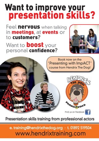 Want to improve your 
presentation skills? 
Feel nervous when talking 
in meetings, at events or 
to customers? 
Want to boost your 
personal confidence? 
Book now on the 
‘Presenting with ImpACT’ 
course from Hendrix The Dog! 
Find us on Facebook 
Presentation skills training from professional actors 
e. training@hendrixthedog.org · t. 01892 519504 
www.hendrixtraining.com 
