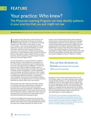 AMA - Alberta Doctors’ Digest
report to aid in determining learning needs. However,
post-discussion comments by the physicians indicated
it aided deeper reflection into the meaning of specific
information and hence gained further insights into their
practice profile. Participants reflected that the data
enabled them to learn more about their billing practices.
In turn, a few identified areas of improvement and
knowledge to change coding practices to add to the value
of future interpretations of similar data. Participation in
this project is eligible for Pearls™ Mainpro-C credits.
10 Feature
Your practice: Who knew?
The Physician Learning Program can help identify patterns
in your practice that you just might not see
You can base decisions on
factual,practical data that accurately
reflects your own practice.
I
n a perfect world, physicians could view their own
aggregated practice data at the push of a button,
sliding through analyses on an iPad while munching
through lunch. The reality, unfortunately, is much
more complex. There are few opportunities for family
physicians to access and receive feedback on clinical
information specific to their practices. Access to
resources, such as electronic medical record systems,
personnel to compile relevant reports and aid to interpret
practice information is often limited. This lack of ease
of access was the catalyst for a recent project from the
Physician Learning Program (PLP).
You and Your Patients is a unique initiative to address
the gap between a family physician’s perceptions of
his or her practice and practice-specific data that can
be found in the administrative databases. The PLP has
partnered with Alberta Health to design a series of
reports to inform family physicians about their practices,
including: patient demographics, common diagnoses,
services provided, and patient continuity. Now, instead
of relying only on personal perceptions of your practice
formed through patient encounters, conversations
with colleagues, and trends communicated at medical
conferences, you can base decisions on factual, practical
data that accurately reflects your own practice.
Family physicians were invited to voluntarily consent
to receiving a report by using mailouts, reaching out
at conferences or referrals from past participants.
Physicians were then provided their confidential reports
and invited to participate in a 60-minute discussion with
the PLP medical co-lead to interpret the report, examine
areas that were inconsistent with internal perceptions
and identify potential learning opportunities.
Continuous feedback from physicians was necessary
to assess the feasibility and utility of the data for future
editions of the report. Prior to the facilitated discussions,
few physicians strongly identified the ability for the
Veronica Lawrence, BA | Podcast and Communications Technician, PLP, Faculty of Medicine, University of Calgary
Evaluation of new content and format of the You and
Your Patients report is currently underway. New content
includes greater analysis on a per-facility basis, patient
emergency visits for semi-urgent and non-urgent care,
clinical risk grouping of patients and prescriptions filled
by patients. We believe that the You and Your Patients
project is a valuable learning opportunity for the whole
Alberta family physician community. For information on
the next enrollment period, please contact PLP at
www.albertaplp.ca or plp@ucalgary.ca.
The Physician Learning Program provides feedback to
physicians on their practices and identifies opportunities
for continuing professional development by analyzing their
practice-specific records from provincial databases. PLP is
located in the departments of continuing medical education
at the universities of Alberta and Calgary.
 