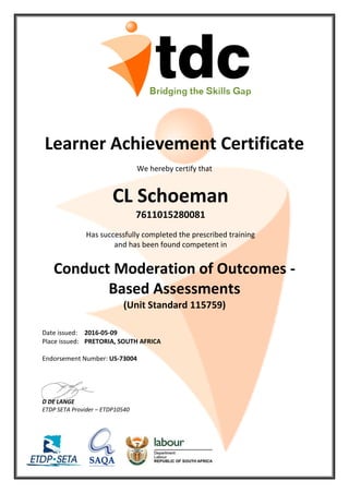 Learner Achievement Certificate
We hereby certify that
CL Schoeman
7611015280081
Has successfully completed the prescribed training
and has been found competent in
Conduct Moderation of Outcomes -
Based Assessments
(Unit Standard 115759)
Date issued: 2016-05-09
Place issued: PRETORIA, SOUTH AFRICA
Endorsement Number: US-73004
D DE LANGE
ETDP SETA Provider – ETDP10540
 