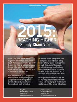 Special Advertorial Section
2015:REACHING HIGHER
Supply Chain Vision
Emily Atkins,	 Catherine Martineau,
Publisher/Editor-in-Chief,	 Sr. Account Manager
t: 416.510.5130	 t: 647-988-5559
e: eatkins@bizinfogroup.ca	 e: cmartineau@bizinfogroup.ca
Supply Chain Vision 2015 is MMD
magazine’s annual outlook forum, where
supply chain executives have the opportunity
to share their vision for business in the year
to come. In the pages that follow you’ll be
able to read how leaders from various parts
of the sector see the coming year.
From our perspective, 2015 is a year with
tons of promise. We are planning a year
jam-packed with interesting editorial
content and innovative opportunities
for marketers to reach our readers.
We are really pleased to be planning such
a great year in 2015, and we are looking
forward to having you join us. Our partners
are key to the success of the magazine—
we anticipate a strong year of profitable
business as we work together to serve the
Canadian supply chain community with a
meaningful and compelling editorial product.
Please get involved with MMD next year.
It’s your magazine and we look forward to
working with you on projects of all kinds. We
can be reached at the contact details below.
 