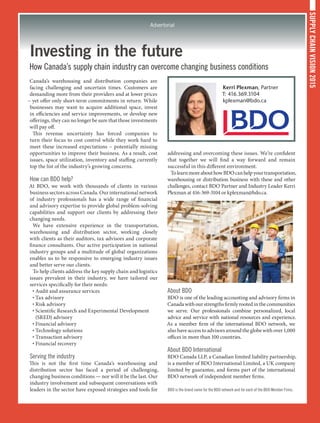 SUPPLYCHAINVISION2015
Advertorial
Investing in the future
How Canada’s supply chain industry can overcome changing business conditions
Canada’s warehousing and distribution companies are
facing challenging and uncertain times. Customers are
demanding more from their providers and at lower prices
– yet offer only short-term commitments in return. While
businesses may want to acquire additional space, invest
in efficiencies and service improvements, or develop new
offerings, they can no longer be sure that those investments
will pay off.
This revenue uncertainty has forced companies to
turn their focus to cost control while they work hard to
meet these increased expectations – potentially missing
opportunities to improve their business. As a result, cost
issues, space utilization, inventory and staffing currently
top the list of the industry’s growing concerns.
How can BDO help?
At BDO, we work with thousands of clients in various
business sectors across Canada. Our international network
of industry professionals has a wide range of financial
and advisory expertise to provide global problem-solving
capabilities and support our clients by addressing their
changing needs.
We have extensive experience in the transportation,
warehousing and distribution sector, working closely
with clients as their auditors, tax advisors and corporate
finance consultants. Our active participation in national
industry groups and a multitude of global organizations
enables us to be responsive to emerging industry issues
and better serve our clients.
To help clients address the key supply chain and logistics
issues prevalent in their industry, we have tailored our
services specifically for their needs:
• Audit and assurance services
• Tax advisory
• Risk advisory
• Scientific Research and Experimental Development
(SRED) advisory
• Financial advisory
• Technology solutions
• Transaction advisory
• Financial recovery
Serving the industry
This is not the first time Canada’s warehousing and
distribution sector has faced a period of challenging,
changing business conditions — nor will it be the last. Our
industry involvement and subsequent conversations with
leaders in the sector have exposed strategies and tools for
addressing and overcoming these issues. We’re confident
that together we will find a way forward and remain
successful in this different environment.
TolearnmoreabouthowBDOcanhelpyourtransportation,
warehousing or distribution business with these and other
challenges, contact BDO Partner and Industry Leader Kerri
Plexman at 416-369-3104 or kplexman@bdo.ca.
About BDO
BDO is one of the leading accounting and advisory firms in
Canadawithourstrengthsfirmlyrootedinthecommunities
we serve. Our professionals combine personalized, local
advice and service with national resources and experience.
As a member firm of the international BDO network, we
also have access to advisors around the globe with over 1,000
offices in more than 100 countries.
About BDO International
BDO Canada LLP, a Canadian limited liability partnership,
is a member of BDO International Limited, a UK company
limited by guarantee, and forms part of the international
BDO network of independent member firms.
BDO is the brand name for the BDO network and for each of the BDO Member Firms.
Kerri Plexman, Partner
T: 416.369.3104
kplexman@bdo.ca
 