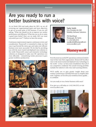 SUPPLYCHAINVISION2015
Advertorial
Are you ready to run a
better business with voice?
As we finish 2014 and make plans for 2015, we are all
reviewing our organizational goals and team objectives
to get an accurate pulse of the business. If you are still
asking, “What else should we do to improve our worker
performance and efficiency? What else can we do to make
a good team better? How can we make 2015 our most
successful year ever?” I believe we have the answer.
Continuous improvement requires continuous review and
consideration. Honeywell is committed to help you find
ways to go beyond the status quo and make your efficient
business even more successful. We do that by providing
you with the most trusted and deployed voice solution in
the world. Honeywell’s smart and innovative technology
solutions are designed to make your DC operations run
more efficiently – streamlining worker processes to gain
greater workforce productivity. EventhemostsuccessfulDCoperationscontinuetolookfor
ways to fine-tune their organization. Honeywell Vocollect
voice is the most trusted and deployed voice technology in
the world – in fact, we have more installations than all of
our competitors combined. Our award-winning portfolio
includes the industry’s only voice and scanning solution.
We’ll enable you to gain greater insight about your
workers’ performance and help find ways to simplify their
tasks.Together,we’llevolveyourworkforcefromcapable…
to confident.
Are you ready to run a better business with voice?
If so, give us a call today at +1.412.349.2515, or visit
www.vocollect.com.
Taylor Smith
Vice President  GM
Mobility Software Solutions
703 Rodi Road
Pittsburgh, PA 15235
T: 1.412.349.2515
vocollectinfo@honeywell.com
www.vocollect.com
 