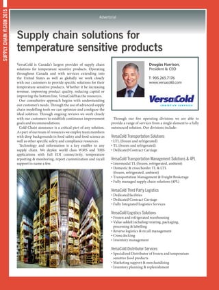 SUPPLYCHAINVISION2015
Advertorial
Supply chain solutions for
temperature sensitive products
VersaCold is Canada’s largest provider of supply chain
solutions for temperature sensitive products. Operating
throughout Canada and with services extending into
the United States as well as globally we work closely
with our customers to provide specific solutions for their
temperature sensitive products. Whether it be increasing
revenue, improving product quality, reducing capital or
improving the bottom line, VersaCold has the resources.
Our consultative approach begins with understanding
our customer’s needs. Through the use of advanced supply
chain modelling tools we can optimize and configure the
ideal solution. Through ongoing reviews we work closely
with our customers to establish continuous improvement
goals and recommendations.
Cold Chain assurance is a critical part of any solution.
As part of our team of resources we employ team members
with deep backgrounds in food safety and food science as
well as other specific safety and compliance resources.
Technology and information is a key enabler to any
supply chain. We deploy world class WMS and TMS
applications with full EDI connectivity, temperature
reporting  monitoring, report customization and recall
support to name a few.
Through our five operating divisions we are able to
provide a range of services from a single element to a fully
outsourced solution. Our divisions include:
VersaCold Transportation Solutions
• LTL (frozen and refrigerated)
• TL (frozen and refrigerated)
• Dedicated Contract Carriage
VersaCold Transportation Management Solutions  4PL
• Intermodal TL (frozen, refrigerated, ambient)
• Domestic  cross border TL  LTL
(frozen, refrigerated, ambient)
• Transportation Management  Freight Brokerage
• Fully managed supply chain solutions (4PL)
VersaCold Third Party Logistics
• Dedicated facilities
• Dedicated Contract Carriage
• Fully Integrated Logistics Services
VersaCold Logistics Solutions
• Frozen and refrigerated warehousing
• Value-added including treating, packaging,
processing  labelling
• Reverse logistics  recall management
• Cross docking
• Inventory management
VersaCold Distributor Services
• Specialized Distributor of frozen and temperature
sensitive food products
• Marketing support  merchandising
• Inventory planning  replenishment
Douglas Harrison,
President  CEO
T: 905.265.7176
www.versacold.com
 