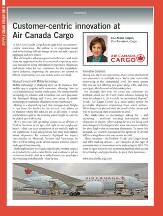 SUPPLYCHAINVISION2015
Advertorial
Customer-centric innovation at
Air Canada Cargo
In 2015, Air Canada Cargo has its sight fixed on customer-
centric innovation. The airline is in expansion mode
and we’re taking full advantage of new aircraft, capacity
upgauges and new routes.
But air freight is all about speed and efficiency, and while
there are opportunities for us in network expansion, we’re
also focused on using innovation to maximize efficiencies
and create value for our customers. In this regulation-
heavy industry, improving the processes we control to
deliver improved service, and reduce costs, is critical.
Moving Forward with Mobile Technology
Mobile technology is changing how we do business. Our
mobile app is popular with customers, allowing them to
track shipments and receive notifications. We also use mobile
technology to enhance and streamline our own processes.
We developed iRamp and iLynx, two pieces of mobile
technology, to maximize efficiencies in our warehouses.
iRamp is a dispatching tool that manages how freight
is run from the facility to the aircraft, and allows us
to monitor where the vehicles are at all times. It sends
notifications right to the vehicles when freight is ready to
be picked up on the ramp.
iLynx puts our full operating system on an iPhone or
iPod in the form of an app, and right in our employees’
hands – they can scan containers or air waybills right in
the warehouse. It can also provide real-time information
about shipments. It’s currently deployed for import
functionality in Montreal, Toronto and Vancouver. In
2015, we’ll be rolling out to all our stations with full import
and export functionality.
Both applications have had a significant, positive impact
on productivity and service levels, and customers get an
immediate benefit. And as an added bonus, our employees
like working with the tools – they’re fun.
Innovative Solutions
iRamp and iLynx are operational innovations that benefit
our customers in multiple ways. We’re also constantly
innovating at the commercial level. We must ensure
that our service offering can grow along with, and even
anticipate, the demands of the marketplace.
For example, this year we asked our customers for
feedback about our AC Cool Chain solution, looking for
ways to enhance it. As a result, we introduced Dupont™
Tyvek® Air Cargo Covers as a value-added option for
perishable shipments originating from select stations.
We’ve been very pleased with the result of the covers and
will be extending their availability in 2015.
The marketplace is increasingly asking for – and
expecting – real-time tracking information about
shipments in transit. GPS tracking devices are being used
more frequently by shippers who want maximum visibility
for their high-value or sensitive shipments. To meet this
demand, we recently announced the approval of several
GPS tracking devices for use on our aircraft.
These initiatives - the DuPont™ Tyvek® Air Cargo Covers
and GPS tracking devices – are examples of the type of
customer-centric innovation we’re embracing in 2015. We
want to open doors for our customers, facilitate their access
to technology and opportunities to grow their businesses.
www.aircanadacargo.com
Lise-Marie Turpin,
Vice-President, Cargo
 