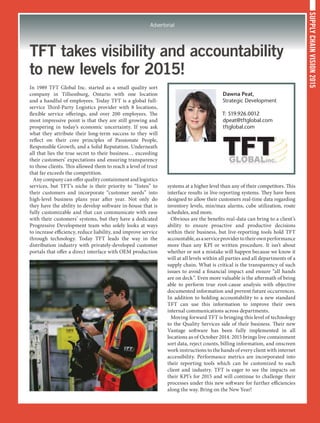 SUPPLYCHAINVISION2015
Advertorial
TFT takes visibility and accountability
to new levels for 2015!
In 1989 TFT Global Inc. started as a small quality sort
company in Tillsonburg, Ontario with one location
and a handful of employees. Today TFT is a global full-
service Third-Party Logistics provider with 8 locations,
flexible service offerings, and over 200 employees. The
most impressive point is that they are still growing and
prospering in today’s economic uncertainty. If you ask
what they attribute their long-term success to they will
reflect on their core principles of Passionate People,
Responsible Growth, and a Solid Reputation. Underneath
all that lies the true secret to their business… exceeding
their customers’ expectations and ensuring transparency
to those clients. This allowed them to reach a level of trust
that far exceeds the competition.
Any company can offer quality containment and logistics
services, but TFT’s niche is their priority to “listen” to
their customers and incorporate “customer needs” into
high-level business plans year after year. Not only do
they have the ability to develop software in-house that is
fully customizable and that can communicate with ease
with their customers’ systems, but they have a dedicated
Progressive Development team who solely looks at ways
to increase efficiency, reduce liability, and improve service
through technology. Today TFT leads the way in the
distribution industry with privately-developed customer
portals that offer a direct interface with OEM production
systems at a higher level than any of their competitors. This
interface results in live-reporting systems. They have been
designed to allow their customers real-time data regarding
inventory levels, min/max alarms, cube utilization, route
schedules, and more.
Obvious are the benefits real-data can bring to a client’s
ability to ensure proactive and productive decisions
within their business, but live-reporting tools hold TFT
accountable,asaserviceprovidertotheirownperformance
more than any KPI or written procedure. It isn’t about
whether or not a mistake will happen because we know it
will at all levels within all parties and all departments of a
supply chain. What is critical is the transparency of such
issues to avoid a financial impact and ensure “all hands
are on deck”. Even more valuable is the aftermath of being
able to perform true root-cause analysis with objective
documented information and prevent future occurrences.
In addition to holding accountability to a new standard
TFT can use this information to improve their own
internal communications across departments.
Moving forward TFT is bringing this level of technology
to the Quality Services side of their business. Their new
Vantage software has been fully implemented in all
locations as of October 2014. 2015 brings live containment
sort data, reject counts, billing information, and onscreen
work instructions to the hands of every client with internet
accessibility. Performance metrics are incorporated into
their reporting tools which can be customized to each
client and industry. TFT is eager to see the impacts on
their KPI’s for 2015 and will continue to challenge their
processes under this new software for further efficiencies
along the way. Bring on the New Year!
Dawna Peat,
Strategic Development
T: 519.926.0012
dpeat@tftglobal.com
tftglobal.com
 
