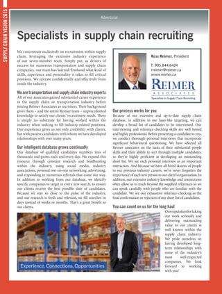 SUPPLYCHAINVISION2015
Advertorial
Specialists in supply chain recruiting
We concentrate exclusively on recruitment within supply
chain, leveraging the extensive industry experience
of our seven-member team. Simply put, as drivers of
success for numerous transportation and supply chain
companies, our team has learned firsthand what kind of
skills, experience and personality it takes to fill critical
positions. We operate confidentially and effectively from
inside the industry.
Wearetransportationandsupplychainindustryexperts
All of our associates gained substantial career experience
in the supply chain or transportation industry before
joining Reimer Associates as recruiters. Their background
gives them – and the entire Reimer team – unprecedented
knowledge to satisfy our clients’ recruitment needs. There
is simply no substitute for having worked within the
industry when seeking to fill industry-related positions.
Our experience gives us not only credibility with clients,
but with passive candidates with whom we have developed
relationships with over many years.
Our intelligent database grows continually
Our database of qualified candidates numbers tens of
thousands and grows each and every day. We expand this
resource through constant research and headhunting
within the industry, using social media, industry
associations, personal one-on-one networking, advertising,
and responding to numerous referrals that come our way.
In addition to working from our database, we identify
specific companies to target in every new search, to ensure
our clients receive the best possible slate of candidates.
Because we stay so close to the pulse of the industry,
and our research is fresh and relevant, we fill searches in
days instead of weeks or months. That’s a great benefit to
our clients.
Our process works for you
Because of our extensive and up-to-date supply chain
database, in addition to our laser-like targeting, we can
develop a broad list of candidates to be interviewed. Our
interviewing and reference-checking skills are well honed
and highly professional. Before presenting a candidate to you,
we conduct thorough personal interviews that incorporate
significant behavioural questioning. We have selected all
Reimer associates on the basis of their substantial people
skills and their ability to sort through multiple candidates,
so they’re highly proficient at developing an outstanding
short list. We see each personal interview as an important
interaction. And because we have all hired dozens of people
in our previous industry careers, we’ve never forgotten the
importance of each new person to our client’s organization. In
addition, our extensive industry knowledge and connections
often allow us to reach beyond the supplied references so we
can speak candidly with people who are familiar with the
candidate. We see our exhaustive reference-checking as the
final confirmation or rejection of our short list of candidates.
You can count on us for the long haul
Ourreputationfortaking
our work seriously and
delivering outstanding
value to our clients is
well known within the
supply chain industry.
We pride ourselves on
having developed long-
term relationships with
some of the industry’s
most well-respected
companies. We look
forward to working
with you!
Ross Reimer, President
T: 905.844.6424
rreimer@reimer.ca
www.reimer.ca
 