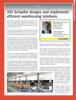 SUPPLYCHAINVISION2015
Advertorial
SSI Schaefer designs and implements
efficient warehousing solutions.
SSI Schaefer is dedicated to providing our customers with
Dynamic Storage Solutions designed specifically for semi-
automated warehousing applications. Our creative and
analytical approach along with our keen attention to detail
makes us very successful.
By customizing each solution to specific customer storage
and operational requirements, we offer our customers
turnkey solutions at a premium ROI. These are the key
elements that set Schaefer apart from our competition.
Considering today’s trend of minimizing the footprint for
storageandoperations,therequirementfordevelopingnew
and advanced storage solutions increases exponentially.
Thatincludestheneedforefficiencyinlabourmanagement.
By changing the paradigm from “man to goods” to “goods
to man”, Schaefer’s semi-automated storage solutions
address customers’ demands for efficient and yet not fully
automated systems which function successfully now and
will continue to do so in the near future.
Today, an increasing number of small and medium-size
companies are seriously considering the implementation
of semi-automated storage solutions. Schaefer Dynamic
Storage Solutions are a perfect fit thanks to their scalability.
OurDSSproductlineincludesVLMLogimat,anautomated
storageandretrievalsystem,anewlydevelopedAutoCruiser
conveyor and a E-Pick, Pick-to-Light technology. All three
warehousing systems are designed for efficient storage and
fast, accurate picking of small and medium parts. Mobile
Pallet Racking and the Deep Channel Storage Orbiter are
exclusively designed for condensed pallet storage. Each
storage and retrieval solution has a unique application
which is specifically tailored to the needs of our customers.
SSI Schaefer is proud to provide complete service, from
data analysis and consulting, to complete manufacturing
of all storage technologies-including plastic and steel
containers-to installation and service. The Schaefer team
is dedicated to delivering superlative customer solutions.
Schaefer’s Dynamic Storage Solutions can operate in a
stand-alone configuration or can be seamlessly integrated
with a customer’s WMS. When integrated with other
logistics equipment they can become fully automated
storage and retrieval systems.
Schaeferisaninternationallyrecognizedleaderinthematerial
handling industry with a presence in over fifty countries
providing custom-tailored solutions for small and very
large operations with diverse
complexity. Our core belief is
that we can provide the most
effective and efficient storage
and operations solutions;
we have built our reputation
on more than 70 years of
experience in doing just that.
Contact Schaefer today for
a turnkey solution that our
team will design specifically
to suit your company’s unique
storage and logistics needs.
Bob Trojnar, Sales Manager,
Material Handling
Division Canada,
Schaefer System
International Ltd.
T: 905.458.8874 x33
M: 416.998.8874
bob.trojnar@ssi-schaefer.ca
www.ssi-schaefer.ca
 