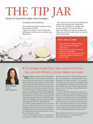 “Managing productivity is key, and since labour
and space are the two main cost and effi-
ciency drivers, focus on those first. A number of our
clients emerged from the economic downturn (2008
to 2010) relatively unscathed because they cross-
trained employees rather than downsizing. When
the economy recovered, human capital costs were
contained (severance, overtime, temporary staff) by
using existing employees instead of hiring additional
pickers, packers or labelers. This forward thinking
provided a boost to productivity through improved
morale and engagement levels. Most employees appre-
ciated the company protecting their jobs while
enhancing their skill levels and employability.
A creative, flexible approach to space can cover
some, if not all, of the fixed costs, such as rent or
mortgage payments, tax, insurance and utilities. For
example, clients with more space than required have
successfully sublet it to short-term tenants, such as a
discount Christmas retailer.
Firms will fall behind if they’re not taking full
advantage of available technology to augment pro-
ductivity and efficiency. This technology is invari-
ably very expensive so companies need to do a
thorough cost-benefit analysis. I’m frequently
surprised at how often clients start implementing
new technology in anticipation of the benefits and
the possibility of growth without really looking at
when, or even if, they’ll get a measurable return on
that investment.
Before you make that commitment, contact a pro-
fessional advisor who consults exclusively with this
industry, to determine whether you’re buying more
or less than you need and if there is a reasonable ROI.
Right now, our industry is facing a lot of uncertainty
due to the trend to e-commerce, as firms figure out
how to deal with it and what it means to their busi-
ness. As a result, the most important thing a company
can do to achieve supply chain success is to be aware,
as well as willing and prepared to adjust quickly.”
BDO Canada LLP, in Toronto, is an accounting and
advisory firm focusing on entrepreneurs and
mid-market organizations.
THE TIP JARSecrets of successful supply chain managers
Compiled by Kara Kuryllowicz
Need a little inspiration? Looking to boost
your business in 2015?
Dip into our tip jar to find the idea that
will help you contain costs and enliven your
bottom line.
We canvassed a cross-section of experienced
supply chain professionals, asking them
for their top suggestions for supply chain
business success. Their answers fill the
pages that follow; we hope you’ll enjoy their
responses and will be able to put into practice
some of their ideas.
Here’s what we asked:
1. Please share with MMD’s readers
your top three tips for supply
chain success.
2. Which of these would you rank as
the most crucial? Why?
3. What’s your top tip for supply chain
managers seeking to keep costs in
line for 2015?
Here’s what we asked:
1. Please share with MMD’s readers
your top three tips for supply
chain success.
2. Which of these would you rank as
the most crucial? Why?
3. What’s your top tip for supply chain
managers seeking to keep costs in
line for 2015?
Kerri Plexman
Partner,
BDO Canada LLP
To manage productivity, take control of the two
key cost and efficiency drivers: labour and space
 